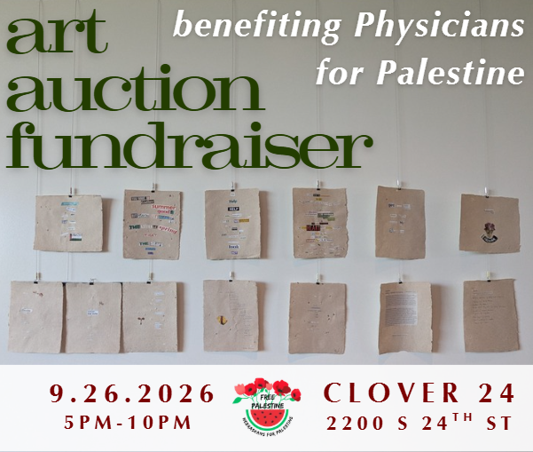 Image of the art auction flyer. Includes a photo of two rows of handmade paper with poetry hanging on a white wall, with the words "art auction fundraiser benefiting Physicians for Palestine at Clover 24 on September 26 from 5 - 10 pm. Features art from 40 artists, including eduardo gardea, chelsea herman, bart vargas,<br />
Laine Knowles, Travis Apel, Natasha Kessler, Anthony Pena, Chloe Gormley, Mary ensz, tim guthrie, shelby seier, Terrol Thompson, Anne Newman